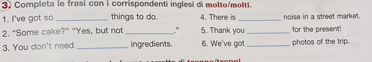 Completa le frasi con i corrispondenti inglesi di molto/molti. 
1. I've got so _things to do. 4. There is _noise in a street market. 
2. “Some cake?” “Yes, but not _." 5. Thank you _for the present! 
3. You don't need _ingredients. 6. We've got _photos of the trip.