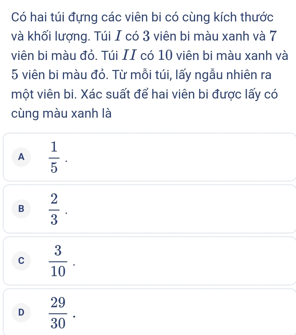 Có hai túi đựng các viên bi có cùng kích thước
và khối lượng. Túi I có 3 viên bi màu xanh và 7
viên bi màu đỏ. Túi II có 10 viên bi màu xanh và
5 viên bi màu đỏ. Từ mỗi túi, lấy ngẫu nhiên ra
một viên bi. Xác suất để hai viên bi được lấy có
cùng màu xanh là
A  1/5 .
B  2/3 .
C  3/10 .
D  29/30 .