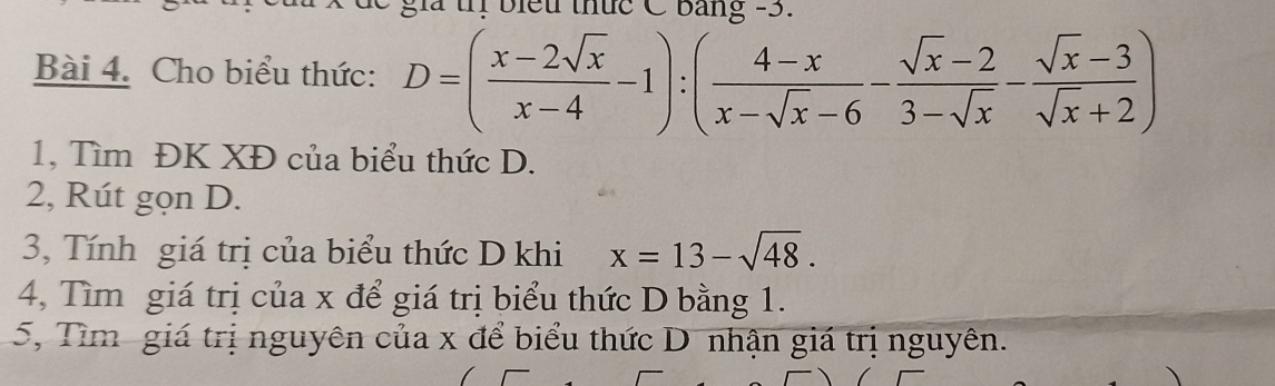 biểu thức C bảng -3. 
Bài 4. Cho biểu thức: D=( (x-2sqrt(x))/x-4 -1):( (4-x)/x-sqrt(x)-6 - (sqrt(x)-2)/3-sqrt(x) - (sqrt(x)-3)/sqrt(x)+2 )
1, Tìm ĐK XĐ của biểu thức D. 
2, Rút gọn D. 
3, Tính giá trị của biểu thức D khi x=13-sqrt(48). 
4, Tìm giá trị của x để giá trị biểu thức D bằng 1. 
5, Tìm giá trị nguyên của x để biểu thức D nhận giá trị nguyên.