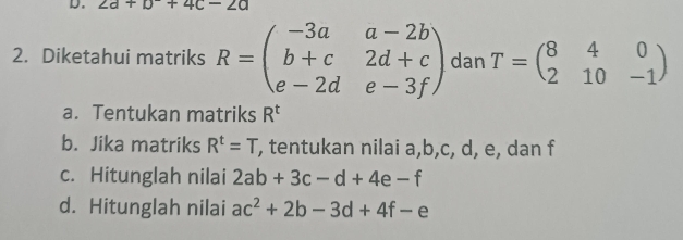 2a+b+4c-2a
2. Diketahui matriks R=beginpmatrix -3a&a-2b b+c&2d+c e-2d&e-3fendpmatrix dan T=beginpmatrix 8&4&0 2&10&-1endpmatrix
a. Tentukan matriks R^t
b. Jika matriks R^t=T , tentukan nilai a, b, c, d, e, dan f
c. Hitunglah nilai 2ab+3c-d+4e-f
d. Hitunglah nilai ac^2+2b-3d+4f-e