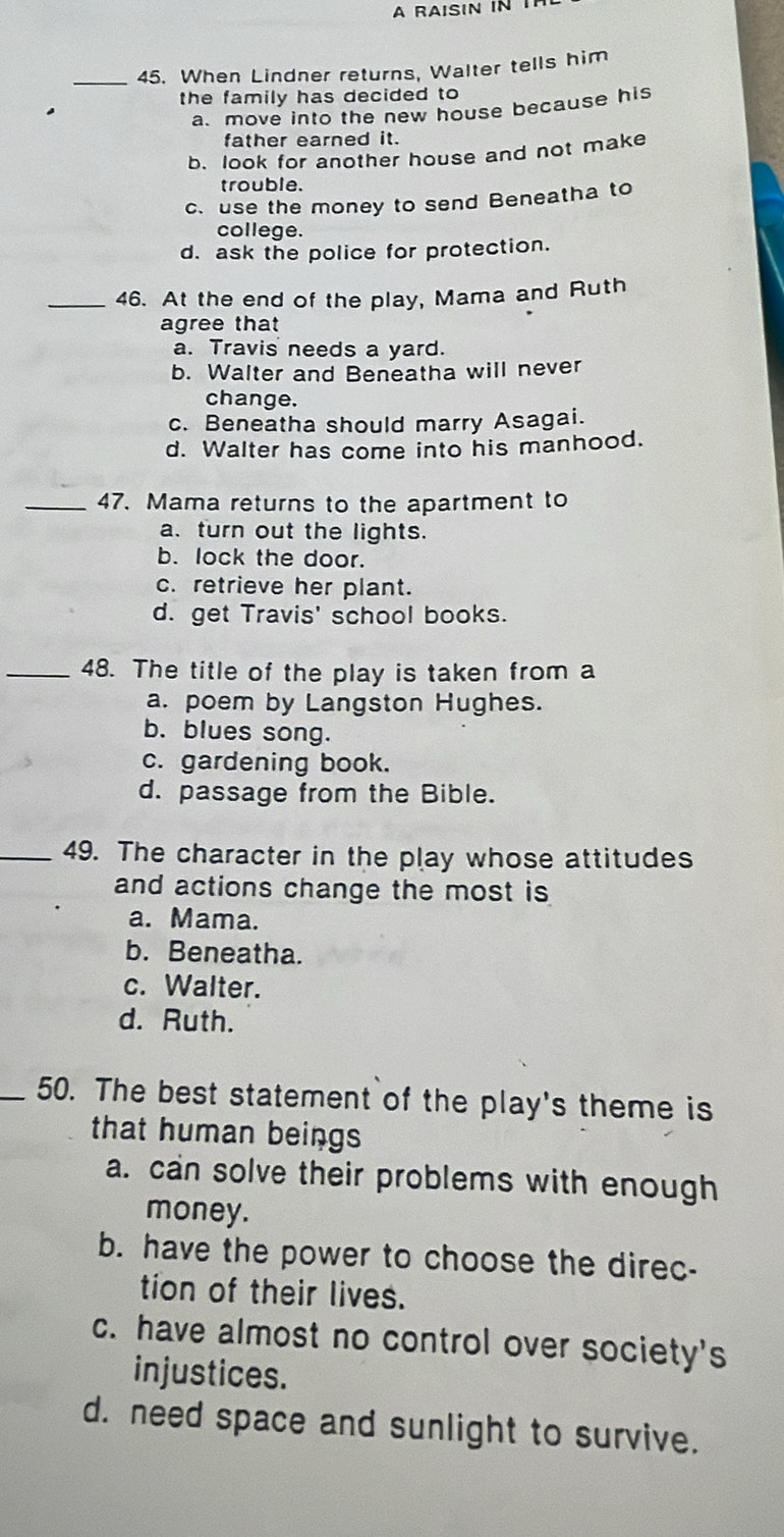 A RAISIN N 
_45. When Lindner returns, Walter tells him
the family has decided to
a. move into the new house because his
father earned it.
b. look for another house and not make
trouble.
c. use the money to send Beneatha to
college.
d. ask the police for protection.
_46. At the end of the play, Mama and Ruth
agree that
a. Travis needs a yard.
b. Walter and Beneatha will never
change.
c. Beneatha should marry Asagai.
d. Walter has come into his manhood.
_47. Mama returns to the apartment to
a. turn out the lights.
b. lock the door.
c. retrieve her plant.
d. get Travis' school books.
_48. The title of the play is taken from a
a. poem by Langston Hughes.
b. blues song.
c. gardening book.
d. passage from the Bible.
_49. The character in the play whose attitudes
and actions change the most is
a. Mama.
b. Beneatha.
c. Walter.
d. Ruth.
_50. The best statement of the play's theme is
that human beings
a. can solve their problems with enough
money.
b. have the power to choose the direc-
tion of their lives.
c. have almost no control over society's
injustices.
d. need space and sunlight to survive.