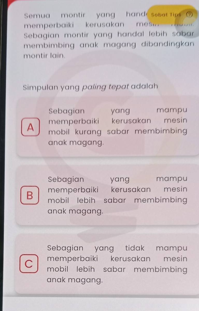 Semua montir yang hand sobat Tips'
memperbaiki kerusakan mesi 
Sebagian montir yang handal lebih sabar
membimbing anak magang dibandingkan .
montir lain.
Simpulan yang paling tepat adalah
Sebagian yang mampu
memperbaiki kerusakan mesin
A mobil kurang sabar membimbing 
anak magang.
Sebagian yang mampu
memperbaiki kerusakan mesin
B mobil lebih sabar membimbing 
anak magang.
Sebagian yang tidak mampu
memperbaiki kerusakan mesin
C mobil lebih sabar membimbing 
anak magang.