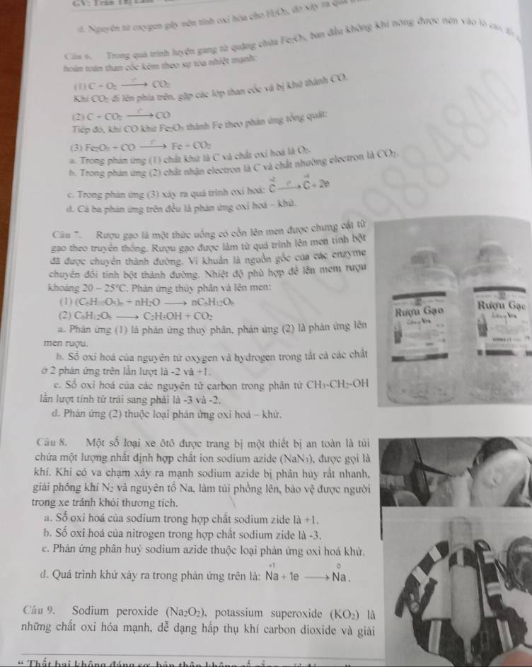 d. Nguyên từ caygen gây nên tinh oxi hóa cho HOn, đo xây ra qiả
Cáa 6.  Trong quá trình luyện gang từ quặng chùa Fe;Os, ban đầu không khi nông được nện vào lò cao đig
hoám toán than cóc kêm theo sự tòa nhiệt mạnh:
(1) C+O_2to CO_2
K hi CO_2 đi lên phía trên, gặp các lớp than cốc và bị khứ thành CO.
(2) C+CO_2xrightarrow CCO
Tiếp đó, khi CO khử Fe;Os thành Fe theo phản ứng tổng quát:
(3) Fe_2O_3+COxrightarrow rFe+CO_2
#. Trong phán ứng (1) chất khứ là C và chất oxí hoá là O:.
b. Trong phán ứng (2) chất nhận electron là C và chất nhường electron là OO
c. Trong phản ứng (3) xây ra quá trình oxỉ hoá: vector Cto vector C+2e
d. Cá ba phản ứng trên đều là phán ứng oxi hoá - khử.
Cău 7.  Rượu gạo là một thức uống có cồn lên men được chưng cật từ
gạo theo truyền thống. Rượu gạo được lâm từ quá trình lên men tính bột
đã được chuyển thành đường. Vi khuẩn là nguồn gốc của các cnzyme
chuyển đổi tinh bột thành đường. Nhiệt độ phù hợp để lên mem rượu
khoảng 20-25°C. Phân ứng thủy phân và lên men:
(1) (C_6H_10O_5)_n+nH_2O to nC_6H_12O_6 Rượu Gạc
(2) C_6H_12O_2 to C_2H_3OH+CO_2
a. Phân ứng (1) là phản ứng thuý phân, phản ứng (2) là phản ứng lền Rượu Gạo
men ruợu.
b. Số oxi hoá của nguyên tứ oxygen và hydrogen trong tất cả các chất
ở 2 phản ứng trên lần lượt là - 2va+1
c. Số oxi hoá của các nguyên tử carbon trong phân tử CH_3· CH_2· OH
lần lượt tính từ trái sang phải là -3 và -2.
d. Phán ứng (2) thuộc loại phản ứng oxi hoá - khử.
Câu 8. Một số loại xe ôtô được trang bị một thiết bị an toàn là tủi
chứa một lượng nhất định hợp chất ion sodium azide (NaN1), được gọi là
khí. Khi có va chạm xảy ra mạnh sodium azide bị phân hủy rất nhanh,
giải phống khí N₂ và nguyên tổ Na, làm túi phồng lên, bảo vệ được người
trong xe tránh khỏi thương tích.
a. Số oxi hoá của sodium trong hợp chất sodium zide 1a+1.
b. Số oxi hoá của nitrogen trong hợp chất sodium zide là -3.
c. Phản ứng phân huỷ sodium azide thuộc loại phản ứng oxi hoá khử.
d. Quá trình khứ xảy ra trong phản ứng trên là: Na+1eto Na.
Câu 9. Sodium peroxide (Na_2O_2) ， potassium superoxide (KO_2) là
những chất oxi hóa mạnh, dễ dạng hấp thụ khí carbon dioxide và giải
* Thất bai không đáng s ơ  I