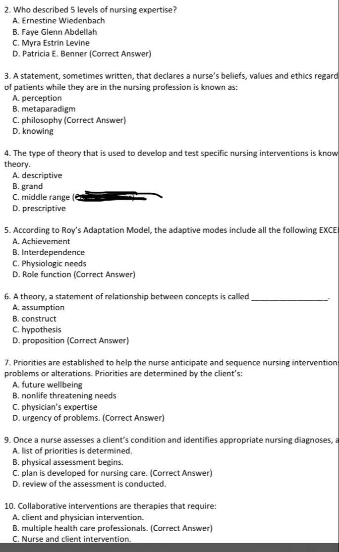 Who described 5 levels of nursing expertise?
A. Ernestine Wiedenbach
B. Faye Glenn Abdellah
C. Myra Estrin Levine
D. Patricia E. Benner (Correct Answer)
3. A statement, sometimes written, that declares a nurse’s beliefs, values and ethics regard
of patients while they are in the nursing profession is known as:
A. perception
B. metaparadigm
C. philosophy (Correct Answer)
D. knowing
4. The type of theory that is used to develop and test specific nursing interventions is know
theory.
A. descriptive
B. grand
C. middle range
D. prescriptive
5. According to Roy’s Adaptation Model, the adaptive modes include all the following EXCE
A. Achievement
B. Interdependence
C. Physiologic needs
D. Role function (Correct Answer)
6. A theory, a statement of relationship between concepts is called_
A. assumption
B. construct
C. hypothesis
D. proposition (Correct Answer)
7. Priorities are established to help the nurse anticipate and sequence nursing intervention
problems or alterations. Priorities are determined by the client’s:
A. future wellbeing
B. nonlife threatening needs
C. physician’s expertise
D. urgency of problems. (Correct Answer)
9. Once a nurse assesses a client’s condition and identifies appropriate nursing diagnoses, a
A. list of priorities is determined.
B. physical assessment begins.
C. plan is developed for nursing care. (Correct Answer)
D. review of the assessment is conducted.
10. Collaborative interventions are therapies that require:
A. client and physician intervention.
B. multiple health care professionals. (Correct Answer)
C. Nurse and client intervention.