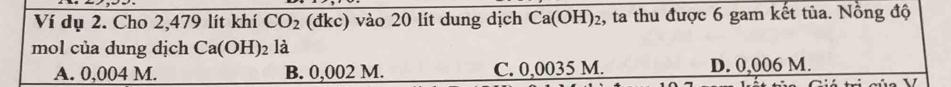 Ví dụ 2. Cho 2,479 lít khí CO_2 (đkc) vào 20 lít dung dịch Ca(OH)₂, ta thu được 6 gam kết tủa. Nồng độ
mol của dung dịch Ca(OH)_2 là
A. 0,004 M. B. 0,002 M. C. 0,0035 M. D. 0,006 M.