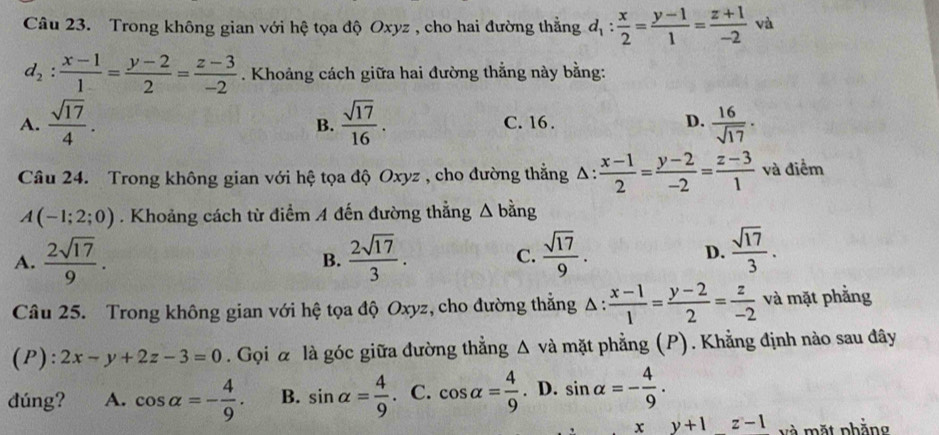 Trong không gian với hệ tọa độ Oxyz , cho hai đường thẳng d_1: x/2 = (y-1)/1 = (z+1)/-2  và
d_2: (x-1)/1 = (y-2)/2 = (z-3)/-2 . Khoảng cách giữa hai đường thẳng này bằng:
A.  sqrt(17)/4 .  sqrt(17)/16 . C. 16 . D.  16/sqrt(17) ·
B.
Câu 24. Trong không gian với hệ tọa độ Oxyz , cho đường thẳng Δ:  (x-1)/2 = (y-2)/-2 = (z-3)/1  và điểm
A(-1;2;0). Khoảng cách từ điểm A đến đường thẳng △ b ảng
A.  2sqrt(17)/9 .  2sqrt(17)/3 . C.  sqrt(17)/9 . D.  sqrt(17)/3 . 
B.
Câu 25. Trong không gian với hệ tọa độ Oxyz, cho đường thắng _ frac 1 : (x-1)/1 = (y-2)/2 = z/-2  và mặt phẳng
(P): 2x-y+2z-3=0. Gọi à là góc giữa đường thẳng △ và mặt phẳng (P). Khẳng định nào sau đây
dúng? A. cos alpha =- 4/9 . B. sin alpha = 4/9 . C. cos alpha = 4/9 . D. sin alpha =- 4/9 . 
x y+1z-1 và mặt phẳng