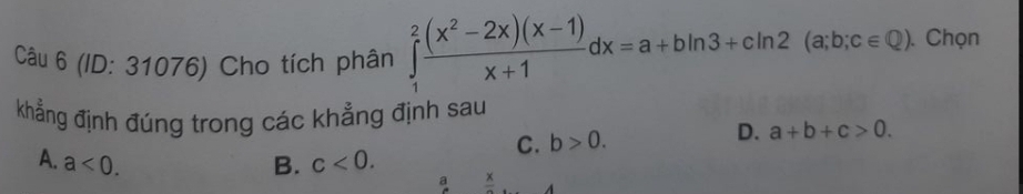 (ID: 31076) Cho tích phân ∈tlimits _1^(2frac (x^2)-2x)(x-1)x+1dx=a+bln 3+cln 2(a;b;c∈ Q). Chọn
khẳng định đúng trong các khẳng định sau
C. b>0. D. a+b+c>0.
A. a<0</tex>. B. c<0</tex>. 
a frac A