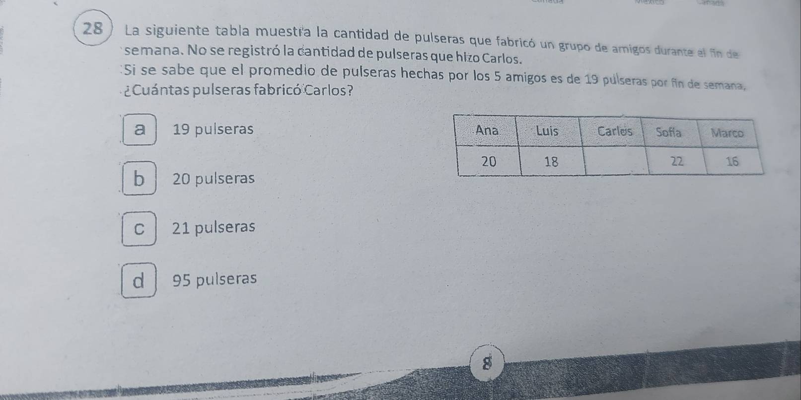 28 ) La siguiente tabla muestra la cantidad de pulseras que fabricó un grupo de amigos durante el fin de
semana. No se registró la cantidad de pulseras que hizo Carlos.
Si se sabe que el promedio de pulseras hechas por los 5 amigos es de 19 pulseras por fin de semana,
¿ Cuántas pulseras fabricó Carlos?
a 19 pulseras
b 20 pulseras
C 21 pulseras
d 95 pulseras
8