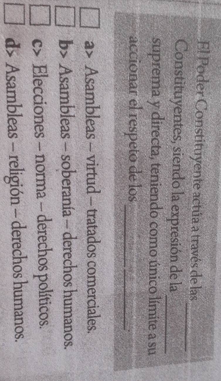 El Poder Constituyente actúa a través de las
_
Constituyentes, siendo la expresión de la_
suprema y directa, teniendo como único límite a su
acciónar el respeto de los_
Asambleas - virtud - tratados comerciales.
b> Asambleas - soberanía - derechos humanos.
C> Elecciones - norma - derechos políticos.
d> Asambleas - religión - derechos humanos.