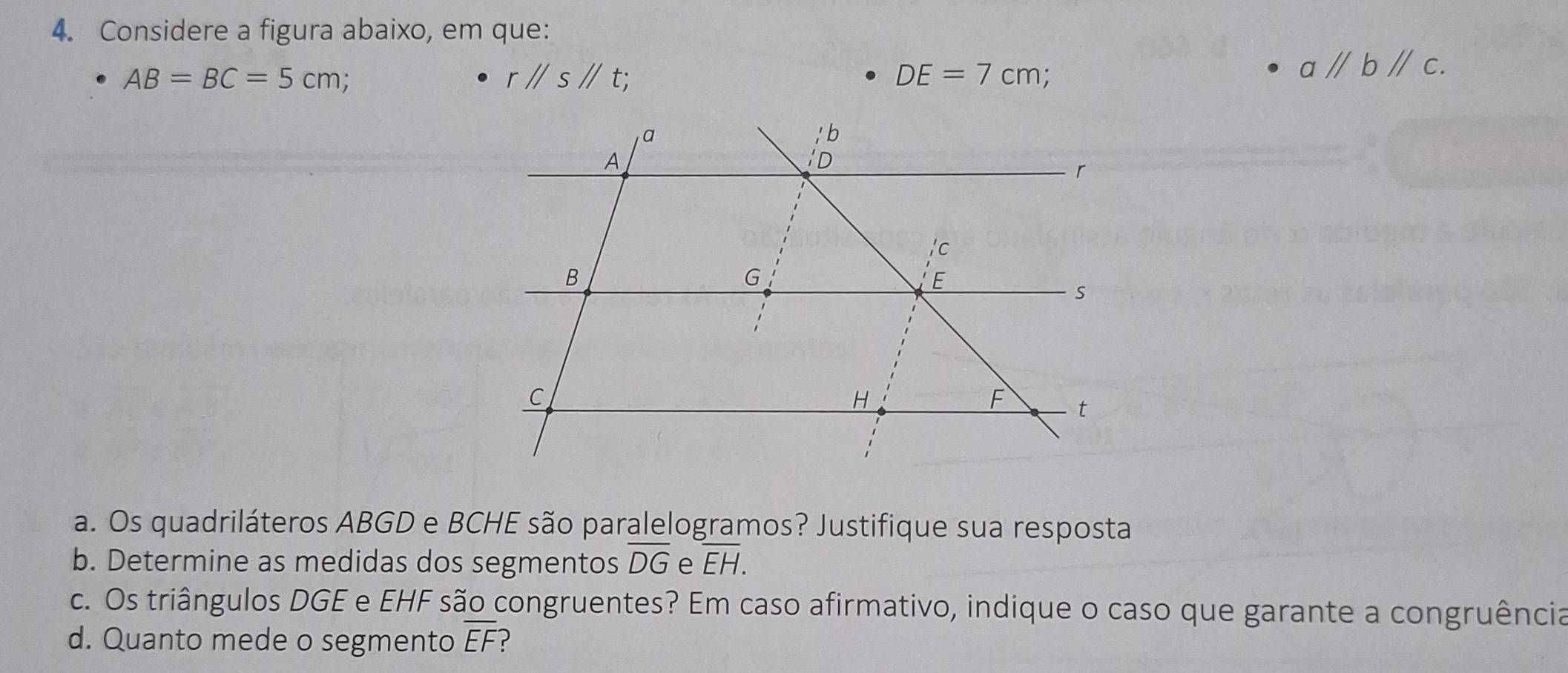 Considere a figura abaixo, em que:
AB=BC=5cm :
rparallel sparallel t;
DE=7cm
aparallel bparallel c. 
a. Os quadriláteros ABGD e BCHE são paralelogramos? Justifique sua resposta 
b. Determine as medidas dos segmentos overline DG e overline EH. 
c. Os triângulos DGE e EHF são congruentes? Em caso afirmativo, indique o caso que garante a congruência 
d. Quanto mede o segmento overline EF