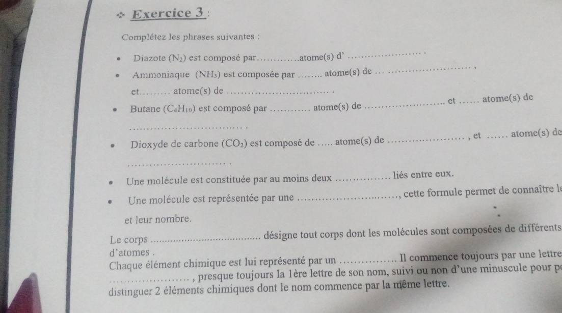 Complétez les phrases suivantes : 
_ 
_ 
Diazote (N_2) est composé par._ atome(s) d’ 
Ammoniaque (NH₃) est composée par _atome(s) de 
, 
et_ atome(s) de_ 
et 
Butane (C_4H_10) est composé par _atome(s) de __atome(s) de 
_ 
, et 
Dioxyde de carbone (CO_2) est composé de .. . atome(s) de __atome(s) de 
_ 
Une molécule est constituée par au moins deux _liés entre eux. 
Une molécule est représentée par une _ cette formule permet de connaître le 
et leur nombre. 
Le corps _désigne tout corps dont les molécules sont composées de différents 
d'atomes . 
Chaque élément chimique est lui représenté par un _Il commence toujours par une lettre 
_ , presque toujours la 1ère lettre de son nom, suivi ou non d’une minuscule pour p 
distinguer 2 éléments chimiques dont le nom commence par la même lettre.