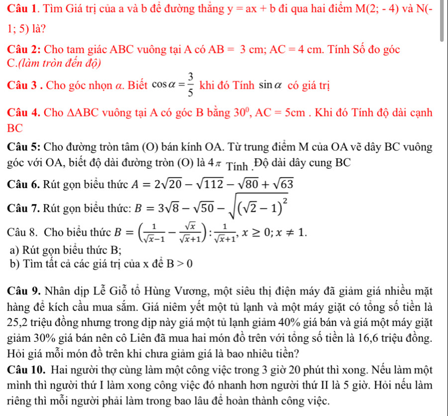 Tìm Giá trị của a và b để đường thăng y=ax+b đi qua hai điểm M(2;-4) và N(-
1; 5) là?
Câu 2: Cho tam giác ABC vuông tại A có AB=3cm;AC=4cm. Tính Số đo góc
C.(làm tròn đến độ)
Câu 3 . Cho góc nhọn a. Biết cos alpha = 3/5  k hi đó Tính sinα có giá trị
Câu 4. Cho △ ABC vuông tại A có góc B bằng 30^0,AC=5cm. Khi đó Tính độ dài cạnh
BC
Câu 5: Cho đường tròn tâm (O) bán kính OA. Từ trung điểm M của OA vẽ dây BC vuông
góc với OA, biết độ dài đường tròn (O) là 4π Tính .Độ dài dây cung BC
Câu 6. Rút gọn biểu thức A=2sqrt(20)-sqrt(112)-sqrt(80)+sqrt(63)
Câu 7. Rút gọn biểu thức: B=3sqrt(8)-sqrt(50)-sqrt((sqrt 2)-1)^2
Câu 8. Cho biểu thức B=( 1/sqrt(x)-1 - sqrt(x)/sqrt(x)+1 ): 1/sqrt(x)+1 ,x≥ 0;x!= 1.
a) Rút gọn biểu thức B;
b) Tìm tất cả các giá trị của x đề B>0
Câu 9. Nhân dịp Lễ Giỗ tổ Hùng Vương, một siêu thị điện máy đã giảm giá nhiều mặt
hàng để kích cầu mua sắm. Giá niêm yết một tủ lạnh và một máy giặt có tổng số tiền là
25,2 triệu đồng nhưng trong dịp này giá một tủ lạnh giảm 40% giá bán và giá một máy giặt
giảm 30% giá bán nên cô Liên đã mua hai món đồ trên với tổng số tiền là 16,6 triệu đồng.
Hỏi giá mỗi món đồ trên khi chưa giảm giá là bao nhiêu tiền?
Câu 10. Hai người thợ cùng làm một công việc trong 3 giờ 20 phút thì xong. Nếu làm một
mình thì người thứ I làm xong công việc đó nhanh hơn người thứ II là 5 giờ. Hỏi nếu làm
riêng thì mỗi người phải làm trong bao lâu để hoàn thành công việc.