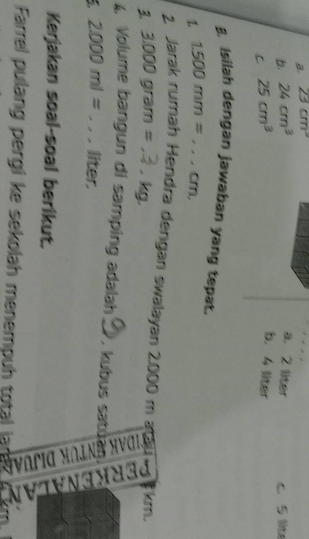 a. 23cm^3
b. 24cm^3
a. 2 liter
c 5 lite
C. 25cm^3
b. 4 liter
B. Isilah dengan jawaban yang tepat.
1. 1.500mm= _  , cm,
2. Jarak rumah Hendra dengan swalayan 2.000 m
3 3.000gram= ^circ 
kg
4. Volume bangun di samping adalah _, kubus satu
5. 2.000ml= , _  liter.
Kerjakan soal-soal berikut.
:
Farrel pulang pergi ke sekolah menempuh total jar