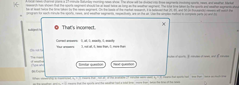 A local news channel plans a 27-minute Saturday morning news show. The show will be divided into three seqments involving sports, news, and weather, Market 
research has shown that the sports segment should be at least twice as long as the weather segment. The total time taken by the sports and weather segments shou 
be at least twice the time taken by the news seqment. On the basis of the market research, it is believed that 20, 65, and 50 (in thousands) viewers will watch the 
program for each minute the sports, news, and weather segments, respectively, are on the air. Use the simplex method to complete parts (a) and (b). 
subject to That's incorrect. 
Correct answers: 0, all, 0, exactly, 0, exactly 
Your answers: 3, not all, 6, less than, 0, more than 
(Do not fa 
The maxir inutes of sports, 9 minutes of news, and 6' minutes
of weathe 
(Type who Similar question Next question 
(b) Explair 
When viewership is maximized, s_1=3 means that not all of the available 27 minutes were used; s_2=6 means that sports had less than twice as much time 
as the weather: and s_2=0 means that the sports and the weather had a total time more than twice the time of the news.