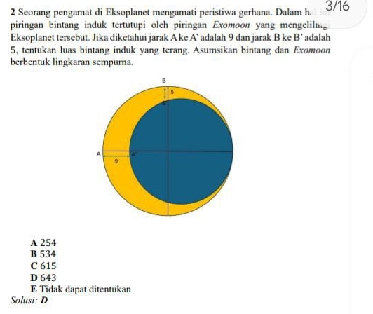 Seorang pengamat di Eksoplanet mengamati peristiwa gerhana. Dalam h 3/16
piringan bintang induk tertutupi olch piringan Exomoon yang mengelilng
Eksoplanet tersebut. Jika diketahui jarak A ke A’ adalah 9 dan jarak B ke B' adalah
5, tentukan luas bintang induk yang terang. Asumsikan bintang dan Exomoon
berbentuk lingkaran sempurna.
A 254
B 534
C 615
D 643
E Tidak dapat ditentukan
Solusi: D