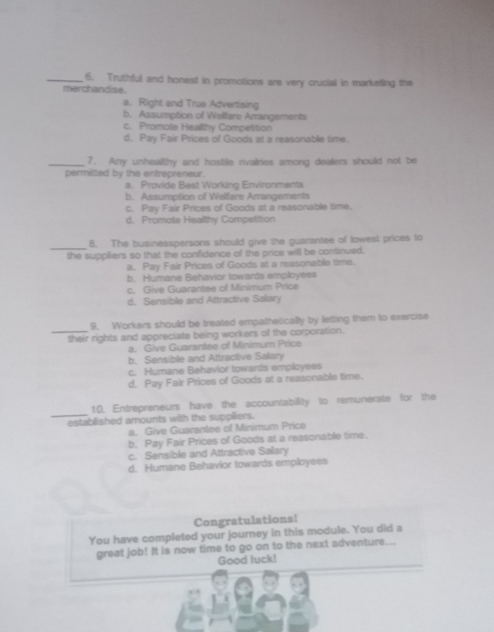 Truthful and honest in promotions are very crucial in marketing the
merchandise.
a. Right and True Advertising
b. Assumption of Welfare Arrangements
c. Promote Healthy Competition
d. Pay Fair Prices of Goods at a reasonable time.
_7. Any unhealthy and hostile rivalries among dealers should not be
permitted by the entrepreneur.
a. Provide Best Working Environments
b. Assumption of Welfare Arrangements
c. Pay Fair Prices of Goods at a reasonable time.
d. Promote Healthy Competition
_
8. The businesspersons should give the guarantee of lowest prices to
the suppliers so that the confidence of the price will be continued.
a. Pay Fair Prices of Goods at a reasonable time.
b. Humane Behavior towards employees
c. Give Guarantee of Minimum Price
d. Sensible and Attractive Salary
9. Workers should be treated empathetically by letting them to exercise
_their rights and appreciate being workers of the corporation.
a. Give Guarantee of Minimum Price
b. Sensible and Attractive Salary
c. Humane Behavior towards employees
d. Pay Fair Prices of Goods at a reasonable time.
_
10. Entrepreneurs have the accountability to remunerate for the
established amounts with the suppliers.
a. Give Guarantee of Minimum Price
b. Pay Fair Prices of Goods at a reasonable time.
c. Sensible and Attractive Salary
d. Humane Behavior towards employees
Congratulations!
You have completed your journey in this module. You did a
great job! It is now time to go on to the next adventure...
Good luck!