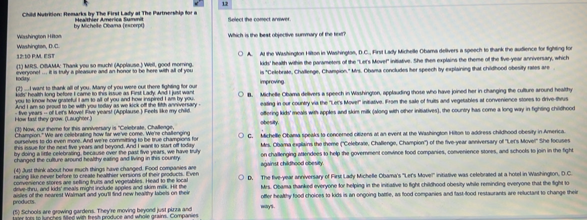 Child Nutrition: Remarks by The First Lady at The Partnership for a
Healthier America Summit Select the correct answer.
by Michelle Obara (excerpt)
Washington Hilton Which is the best objective summary of the text?
Washington, D.C.
12:10 P.M. EST A. At the Washington Hilton in Washington, D.C., First Lady Michelle Obara delivers a speech to thank the audience for fighting for
(1) MRS. OBAMA: Thank you so much! (Applause.) Well, good morning, kids' health within the parameters of the ''Let's Move!" initiative. She then explains the theme of the five-year anniversary, which
everyone! ... it is truly a pleasure and an honor to be here with all of you is "Celebrate, Challenge, Champion." Mrs. Obama concludes her speech by explaining that childhood obesity rates are .
today.
(2) ...I want to thank all of you. Many of you were out there fighting for our improving.
kids' health long before I came to this issue as First Lady. And I just want
you to know how grateful I am to all of you and how inspired I am by you. B. Michelle Obama delivers a speech in Washington, applauding those who have joined her in changing the culture around healthy
And I am so proud to be with you today as we kick off the fifth anniversary eating in our country via the "Let's Move!" initiative. From the sale of fruits and vegetables at convenience stores to drive-thrus
- five years -- of Let's Move! Five years! (Applause.) Feels like my child.
How fast they grow. (Laughter.) obesity. offering kids' meals with apples and skim milk (along with other initiatives), the country has come a long way in fighting childhood
(3) Now, our theme for this anniversary is "Celebrate, Challenge.
Champion." We are celebrating how far we've come. We're challenging
ourselves to do even more. And we're committing to be true champions for C. Michelle Obama speaks to concerned citizens at an event at the Washington Hilton to address childhood obesity in America.
this issue for the next five years and beyond. And I want to start off today Mrs. Obama explains the theme ('Celebrate, Challenge, Champion') of the five-year anniversary of ''Let's Move!' She focuses
by doing a little celebrating, because over the past five years, we have truly
changed the culture around healthy eating and living in this country. on challenging attendees to help the government convince food companies, convenience stores, and schools to join in the fight
(4) Just think about how much things have changed. Food companies are against childhood obesity
racing like never before to create healthier versions of their products. Even
convenience stores are selling fruits and vegetables. Head to the local D. The five-year anniversary of First Lady Michelle Obama's "Let's Move!' initiative was celebrated at a hotel in Washington, D.C.
drive-thru, and kids' meals might include apples and skim milk. Hit the Mrs. Obama thanked everyone for helping in the initiative to fight childhood obesity while reminding everyone that the fight to
aisles of the nearest Walmart and you'll find new healthy labels on their
products. offer healthy food choices to kids is an ongoing battle, as food companies and fast-food restaurants are reluctant to change their
(5) Schools are growing gardens. They're moving beyond just pizza and ways.
tater tots to lunches filled with fresh produce and whole grains. Companies