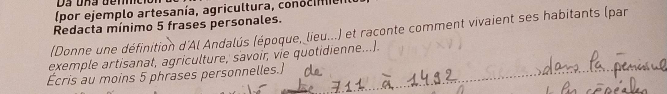 (por ejemplo artesanía, agricultura, conocime 
Redacta mínimo 5 frases personales. 
(Donne une définition d'Al Andalús (époque, lieu...) et raconte comment vivaient ses habitants (par 
exemple artisanat, agriculture, savoir, vie quotidienne...). 
Écris au moins 5 phrases personnelles.)