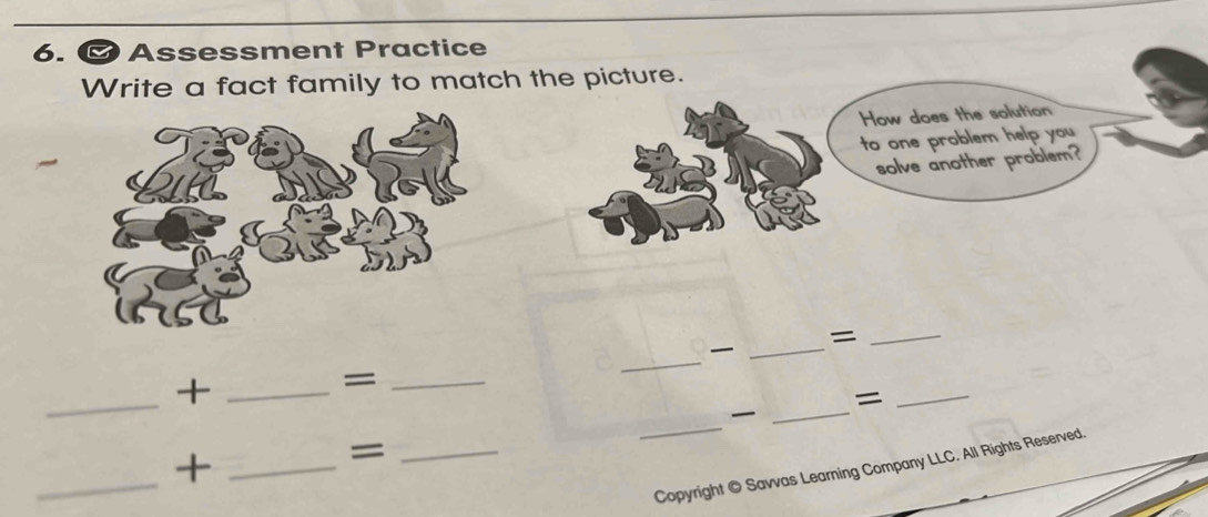 Assessment Practice 
Write a fact family to match the picture. 
How does the solution 
to one problem help you 
solve another problem? 
_= 
_ 
_ 
_+_ 
_= 
_= 
_ 

_ 
_ 
_+ 
_= 
Copyright © Savvas Learning Company LLC. All Rights Reserved