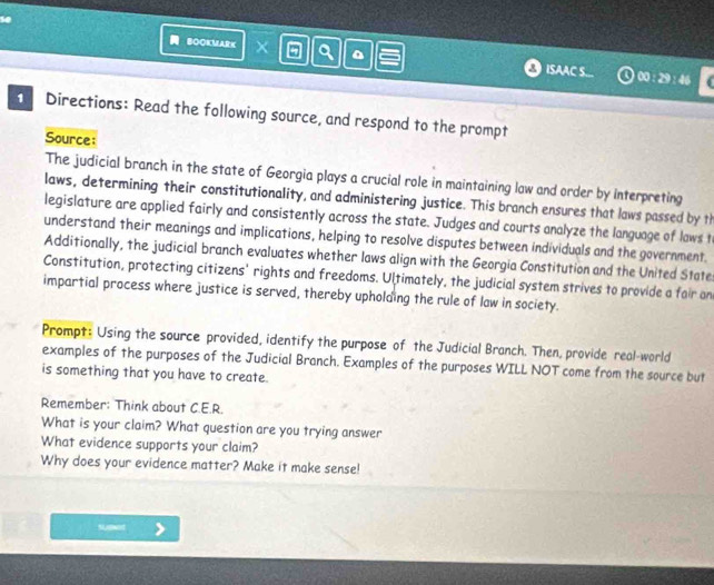 so 
BOOKMARK a ISAAC S... 
46 
1 Directions: Read the following source, and respond to the prompt 
Source: 
The judicial branch in the state of Georgia plays a crucial role in maintaining law and order by interpreting 
laws, determining their constitutionality, and administering justice. This branch ensures that laws passed by th 
legislature are applied fairly and consistently across the state. Judges and courts analyze the language of laws t 
understand their meanings and implications, helping to resolve disputes between individuals and the government. 
Additionally, the judicial branch evaluates whether laws align with the Georgia Constitution and the United State 
Constitution, protecting citizens' rights and freedoms. Ultimately, the judicial system strives to provide a fair on 
impartial process where justice is served, thereby upholding the rule of law in society. 
Prompt: Using the source provided, identify the purpose of the Judicial Branch. Then, provide real-world 
examples of the purposes of the Judicial Branch. Examples of the purposes WILL NOT come from the source but 
is something that you have to create. 
Remember: Think about C.E.R. 
What is your claim? What question are you trying answer 
What evidence supports your claim? 
Why does your evidence matter? Make it make sense! 
sUgwed