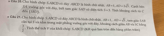 Cầu 20.Cho hình chóp S. ABCD có đáy ABCD là hình chữ nhật, AB=1, AD=2sqrt(3). Cạnh bên 
SA vuông góc với đáy, biết tam giác SAD có diện tích S=3. Tính khoảng cách từ C 
đến (SBD). 
* Câu 21.Cho hình chóp S. ABCD có đáy ABCD là hình chữ nhật, AB=1, AD=sqrt(3) , tam giác SAB 
cần tại S và nằm trong mặt phẳng vuông góc với đáy, khoảng cách giữa AB và SC bằng
 3/2 . Tính thể tích V của khối chóp S. ABCD (Kết quả làm tròn đến hàng phần trăm)