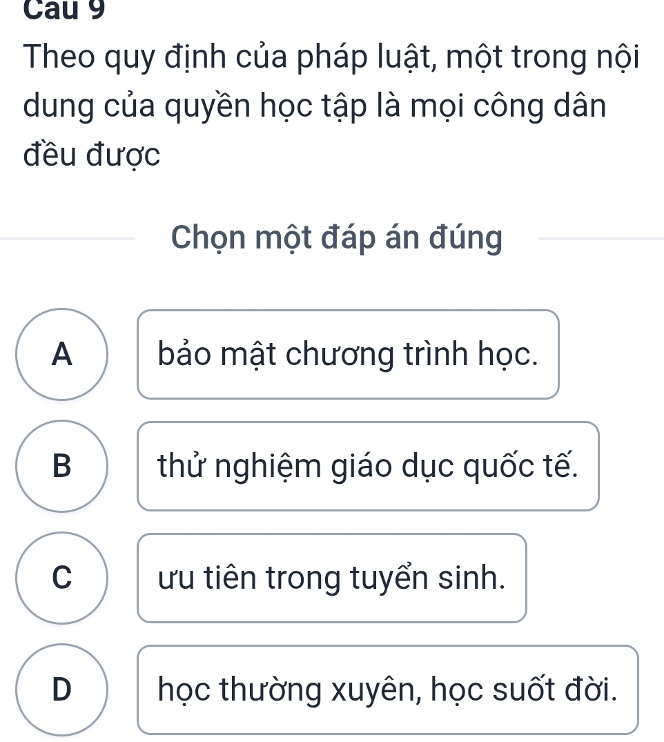 Cau 9
Theo quy định của pháp luật, một trong nội
dung của quyền học tập là mọi công dân
đều được
Chọn một đáp án đúng
A bảo mật chương trình học.
B thử nghiệm giáo dục quốc tế.
C ưu tiên trong tuyển sinh.
D học thường xuyên, học suốt đời.