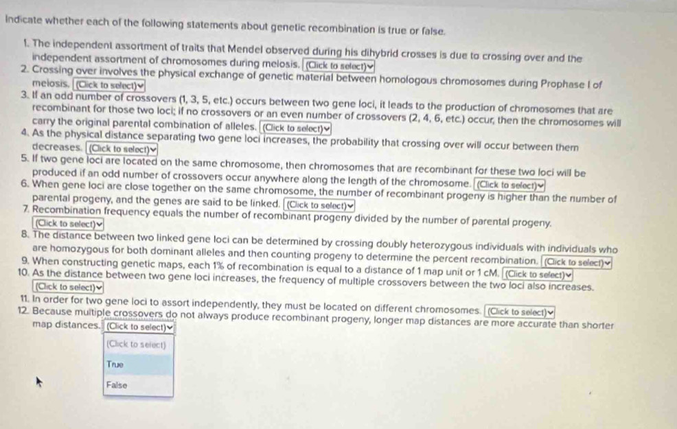 Indicate whether each of the following statements about genetic recombination is true or false.
1. The independent assortment of traits that Mendel observed during his dihybrid crosses is due to crossing over and the
independent assortment of chromosomes during melosis. (Click to select)
2. Crossing over involves the physical exchange of genetic material between homologous chromosomes during Prophase I of
melosis. (Click to select)]
3. If an odd number of crossovers (1, 3, 5, etc.) occurs between two gene loci, it leads to the production of chromosomes that are
recombinant for those two loci; if no crossovers or an even number of crossovers (2, 4, 6, etc.) occur, then the chromosomes will
carry the original parental combination of alleles.  (Click to select)]
4. As the physical distance separating two gene loci increases, the probability that crossing over will occur between them
decreases. [ (Click to select)]
5. If two gene loci are located on the same chromosome, then chromosomes that are recombinant for these two loci will be
produced if an odd number of crossovers occur anywhere along the length of the chromosome. (Click to select)]
6. When gene loci are close together on the same chromosome, the number of recombinant progeny is higher than the number of
parental progeny, and the genes are said to be linked. (Click to select)]
7. Recombination frequency equals the number of recombinant progeny divided by the number of parental progeny.
(Click to select)≌
8. The distance between two linked gene loci can be determined by crossing doubly heterozygous individuals with individuals who
are homozygous for both dominant alleles and then counting progeny to determine the percent recombination. (Click to select)
9. When constructing genetic maps, each 1% of recombination is equal to a distance of 1 map unit or 1 cM. [Click to select)]
10. As the distance between two gene loci increases, the frequency of multiple crossovers between the two loci also increases.
(Click to select)≌
11. In order for two gene loci to assort independently, they must be located on different chromosomes. (Click to select)
12. Because multiple crossovers do not always produce recombinant progeny, longer map distances are more accurate than shorter
map distances." (Click to select)]
(Click to select)
True
False