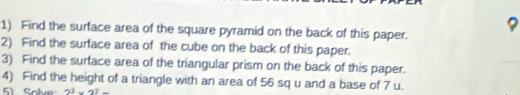 Find the surface area of the square pyramid on the back of this paper. 
2) Find the surface area of the cube on the back of this paper. 
3) Find the surface area of the triangular prism on the back of this paper. 
4) Find the height of a triangle with an area of 56 sq u and a base of 7 u. 
51 Solve 2^3* 2^2=_ 