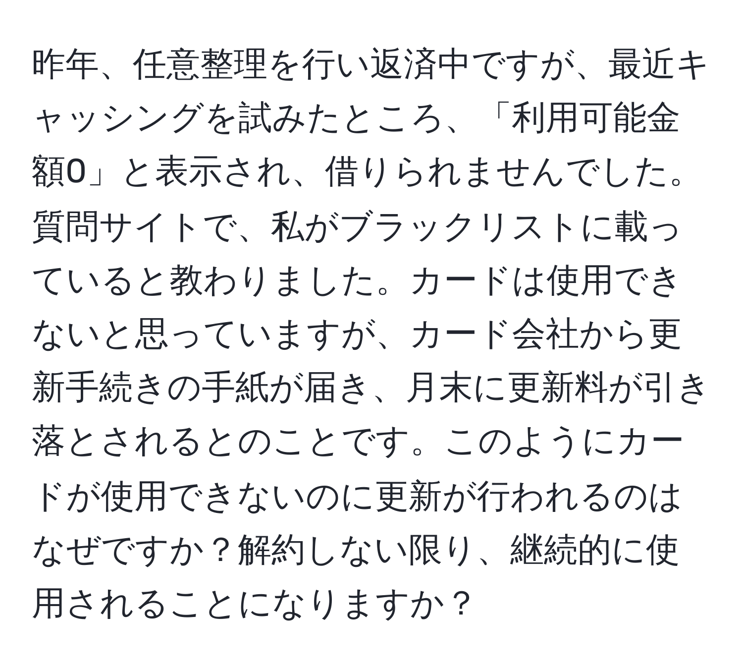 昨年、任意整理を行い返済中ですが、最近キャッシングを試みたところ、「利用可能金額0」と表示され、借りられませんでした。質問サイトで、私がブラックリストに載っていると教わりました。カードは使用できないと思っていますが、カード会社から更新手続きの手紙が届き、月末に更新料が引き落とされるとのことです。このようにカードが使用できないのに更新が行われるのはなぜですか？解約しない限り、継続的に使用されることになりますか？