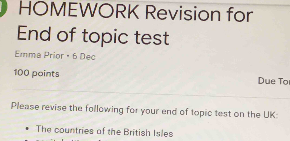 HOMEWORK Revision for 
End of topic test 
Emma Prior • 6 Dec 
100 points Due To 
Please revise the following for your end of topic test on the UK: 
The countries of the British Isles