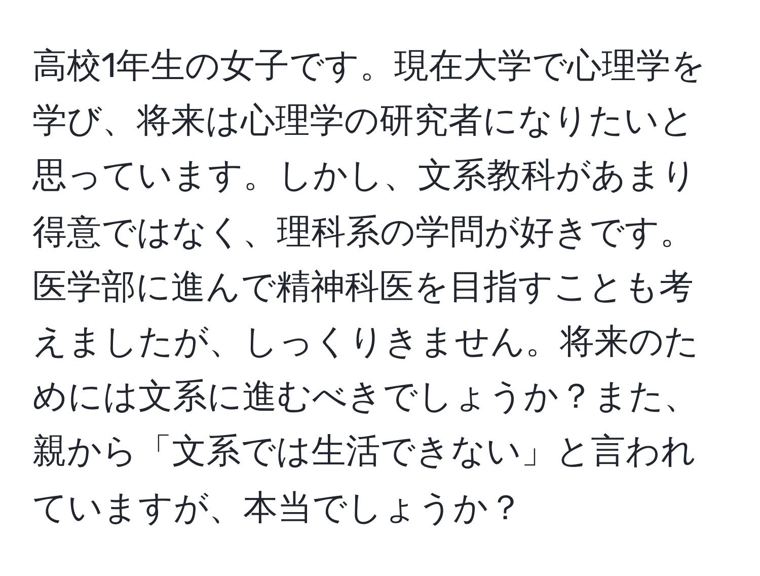 高校1年生の女子です。現在大学で心理学を学び、将来は心理学の研究者になりたいと思っています。しかし、文系教科があまり得意ではなく、理科系の学問が好きです。医学部に進んで精神科医を目指すことも考えましたが、しっくりきません。将来のためには文系に進むべきでしょうか？また、親から「文系では生活できない」と言われていますが、本当でしょうか？