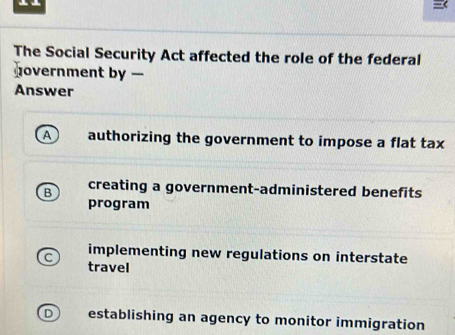 The Social Security Act affected the role of the federal
overnment by —
Answer
A authorizing the government to impose a flat tax
B creating a government-administered benefits
program
C implementing new regulations on interstate
travel
establishing an agency to monitor immigration