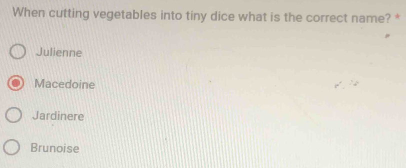 When cutting vegetables into tiny dice what is the correct name? *
Julienne
Macedoine
Jardinere
Brunoise