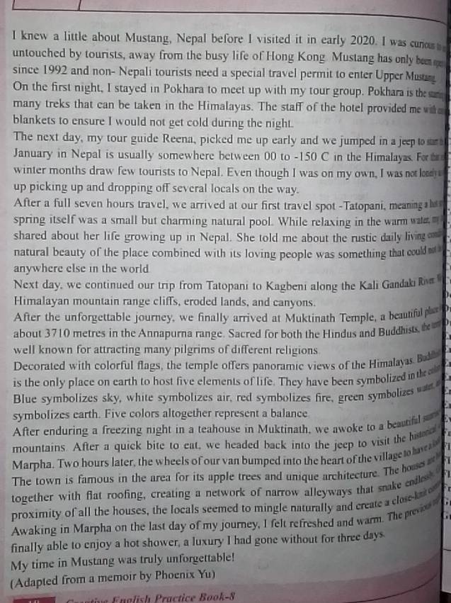 knew a little about Mustang, Nepal before I visited it in early 2020. I was cuno  
untouched by tourists, away from the busy life of Hong Kong. Mustang has only ben g
since 1992 and non- Nepali tourists need a special travel permit to enter Upper Must
On the first night, I stayed in Pokhara to meet up with my tour group. Pokhara is the  
many treks that can be taken in the Himalayas. The staff of the hotel provided me wi e 
blankets to ensure I would not get cold during the night.
The next day, my tour guide Reena, picked me up early and we jumped in a jeep to sar a
January in Nepal is usually somewhere between 00 to -150 C in the Himalayas Fo 
winter months draw few tourists to Nepal. Even though I was on my own, I was not lony
up picking up and dropping off several locals on the way.
After a full seven hours travel, we arrived at our first travel spot -Tatopani, meaning hs 
spring itself was a small but charming natural pool. While relaxing in the warm wa 
shared about her life growing up in Nepal. She told me about the rustic daily livin om
natural beauty of the place combined with its loving people was something that could n 
anywhere else in the world
Next day, we continued our trip from Tatopani to Kagbeni along the Kali Gandaki i 
Himalayan mountain range cliffs, eroded lands, and canyons.
After the unforgettable journey, we finally arrived at Muktinath Temple, a beautiful ht o
about 3710 metres in the Annapurna range. Sacred for both the Hindus and Buddhists tD
well known for attracting many pilgrims of different religions
Decorated with colorful flags, the temple offers panoramic views of the Himalayas Ba
is the only place on earth to host five elements of life. They have been symbolized in the 
Blue symbolizes sky, white symbolizes air, red symbolizes fire, green symbolizes wan
symbolizes earth. Five colors altogether represent a balance
After enduring a freezing night in a teahouse in Muktinath, we awoke to a beautifal 
mountains. After a quick bite to eat, we headed back into the jeep to visit the histr o
Marpha. Two hours later, the wheels of our van bumped into the heart of the village to have s 
The town is famous in the area for its apple trees and unique architecture. The houssa
together with flat roofing, creating a network of narrow alleyways that snake endles
proximity of all the houses, the locals seemed to mingle naturally and create a close kat o 
Awaking in Marpha on the last day of my journey, I felt refreshed and warm. The prev 
finally able to enjoy a hot shower, a luxury I had gone without for three days
My time in Mustang was truly unforgettable!
(Adapted from a memoir by Phoenix Yu)
na lish ractice Book-8