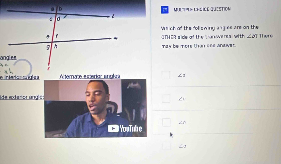 QUESTION
Which of the following angles are on the
OTHER side of the transversal with ∠ b ? There
may be more than one answer.
e interios angles Alternate exterior angles ∠ d
ide exterior ang
∠ e
∠ h
∠ a