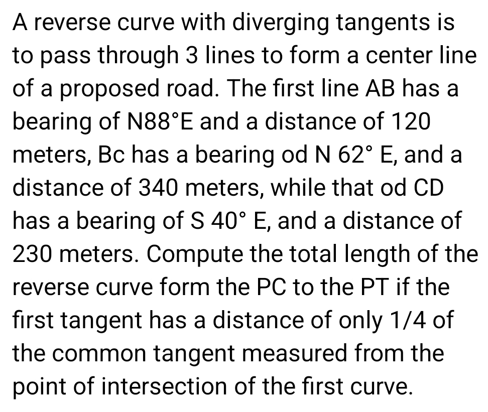 A reverse curve with diverging tangents is 
to pass through 3 lines to form a center line 
of a proposed road. The first line AB has a 
bearing of N88°E and a distance of 120
meters, Bc has a bearing od N 62°E , and a 
distance of 340 meters, while that od CD
has a bearing of S 40°E , and a distance of
230 meters. Compute the total length of the 
reverse curve form the PC to the PT if the 
first tangent has a distance of only 1/4 of 
the common tangent measured from the 
point of intersection of the first curve.