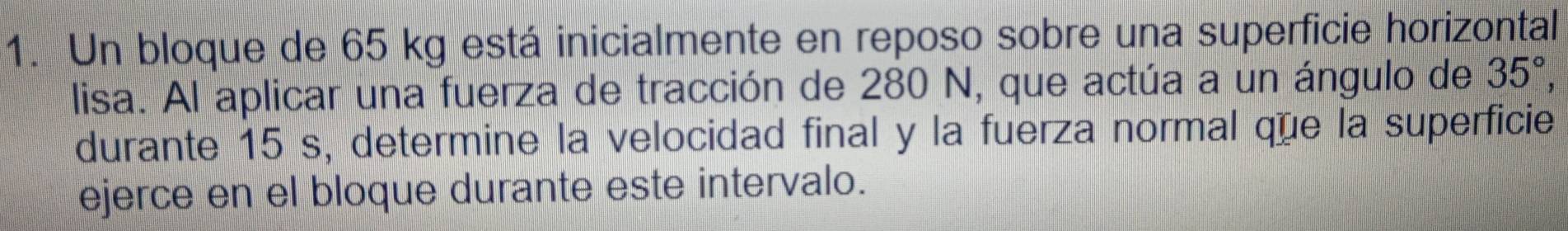 Un bloque de 65 kg está inicialmente en reposo sobre una superficie horizontal 
lisa. Al aplicar una fuerza de tracción de 280 N, que actúa a un ángulo de 35°, 
durante 15 s, determine la velocidad final y la fuerza normal que la superficie 
ejerce en el bloque durante este intervalo.