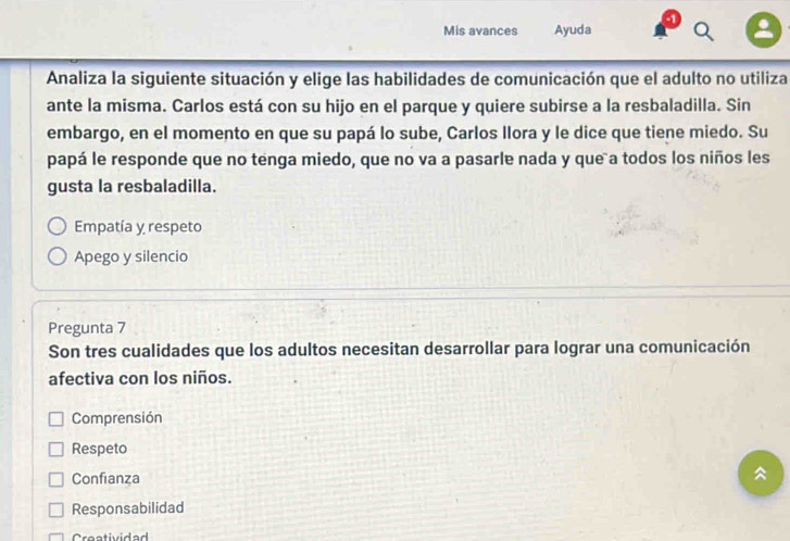 Mis avances Ayuda
Analiza la siguiente situación y elige las habilidades de comunicación que el adulto no utiliza
ante la misma. Carlos está con su hijo en el parque y quiere subirse a la resbaladilla. Sin
embargo, en el momento en que su papá lo sube, Carlos llora y le dice que tiene miedo. Su
papá le responde que no tenga miedo, que no va a pasarle nada y que a todos los niños les
gusta la resbaladilla.
Empatía y respeto
Apego y silencio
Pregunta 7
Son tres cualidades que los adultos necesitan desarrollar para lograr una comunicación
afectiva con los niños.
Comprensión
Respeto
Confianza
Responsabilidad
Creatividad