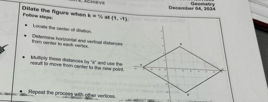 E, Achieve Geometry 
December 04, 2024 
Dilate the figure when k=1/2
Follow steps: at (1,-1). 
Locate the center of dilation. 
Determine horizontal and vertical distances 
from center to each vertex. 
Multiply these distances by “ k ” and use the 
result to move from center to the new point. 
Repeat the process with other vertices.