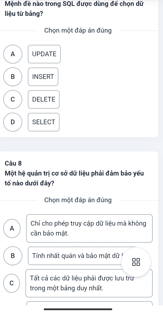 Mệnh đề nào trong SQL được dùng đế chọn dữ
liệu từ bảng?
Chọn một đáp án đúng
A UPDATE
B INSERT
C DELETE
D SELECT
Câu 8
Một hệ quản trị cơ sở dữ liệu phải đảm bảo yếu
tố nào dưới đây?
Chọn một đáp án đúng
Chỉ cho phép truy cập dữ liệu mà không
A cần bảo mật.
B Tính nhất quán và bảo mật dữ I
Tất cả các dữ liệu phải được lưu trư
C
trong một bảng duy nhất.