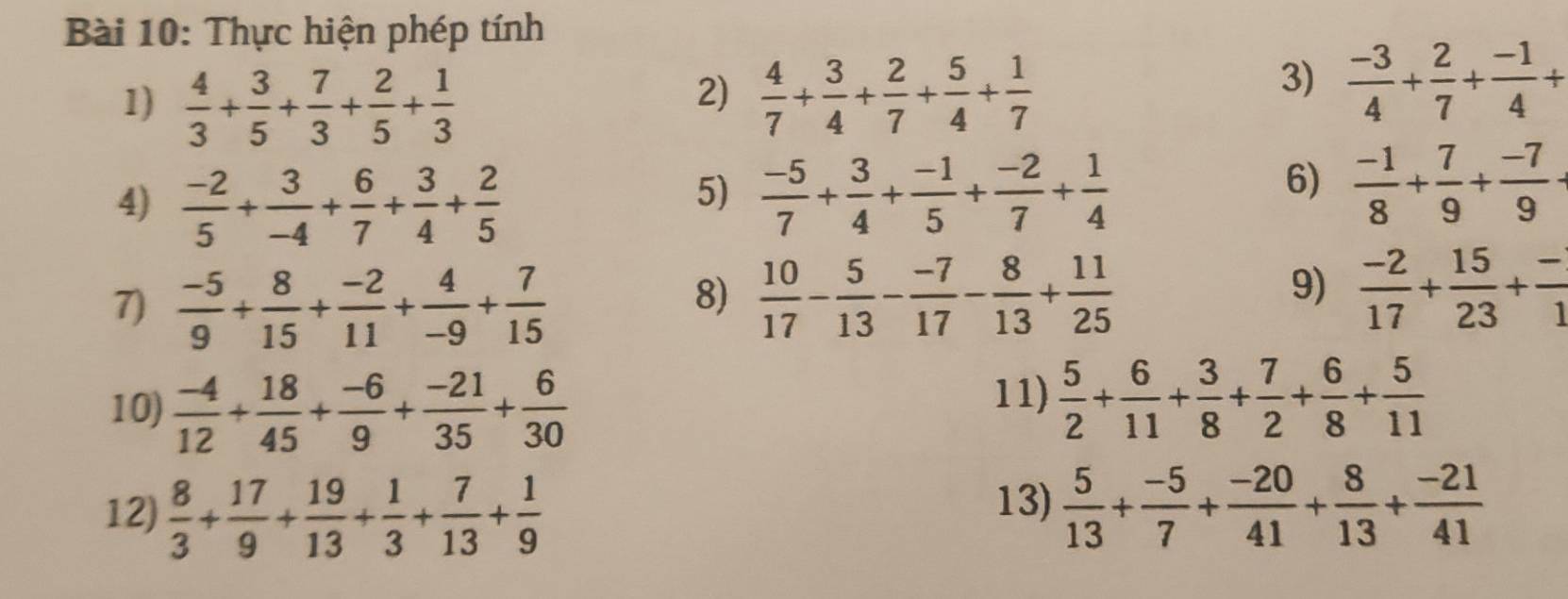 Thực hiện phép tính
2)
1)  4/3 + 3/5 + 7/3 + 2/5 + 1/3   4/7 + 3/4 + 2/7 + 5/4 + 1/7 
3)  (-3)/4 + 2/7 + (-1)/4 +
4)  (-2)/5 + 3/-4 + 6/7 + 3/4 + 2/5 
5)  (-5)/7 + 3/4 + (-1)/5 + (-2)/7 + 1/4 
6)  (-1)/8 + 7/9 + (-7)/9 -
7)  (-5)/9 + 8/15 + (-2)/11 + 4/-9 + 7/15 
9)
8)  10/17 - 5/13 - (-7)/17 - 8/13 + 11/25   (-2)/17 + 15/23 + (-)/1 
10)  (-4)/12 + 18/45 + (-6)/9 + (-21)/35 + 6/30 
11)  5/2 + 6/11 + 3/8 + 7/2 + 6/8 + 5/11 
13)
12)  8/3 + 17/9 + 19/13 + 1/3 + 7/13 + 1/9   5/13 + (-5)/7 + (-20)/41 + 8/13 + (-21)/41 