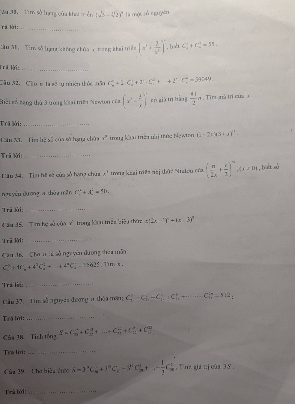 Tìm số hạng của khai triển (sqrt(3)+sqrt[3](2))^9 là một số nguyên.
Trã lời:_
Câu 31. Tìm số hạng không chứa x trong khai triển (x^3+ 2/x^2 )^n , biết C_n^(1+C_n^2=55.
Trả lời:_
Câu 32. Cho n là số tự nhiên thỏa mãn C_n^0+2· C_n^1+2^2)· C_n^(2+...+2^n)· C_n^(n=59049.
Biết số hạng thứ 3 trong khai triển Newton của (x^2)- 3/x )^n có giá trị bằng  81/2 n. Tìm giá trị của x .
Trả lời:_
Câu 33. Tìm hệ số của số hạng chứa x^9 trong khai triển nhị thức Newton (1+2x)(3+x)^11.
Trả lời:_
Câu 34. Tìm hệ số của số hạng chứa x^8 trong khai triển nhị thức Niutơn của ( n/2x + x/2 )^2n,(x!= 0) , biết số
nguyên dương h thỏa mãn C_n^(3+A_n^2=50.
Trã lời:_
Câu 35. Tìm hệ số của x^5) trong khai triển biểu thức x(2x-1)^6+(x-3)^8.
Trã lời:_
Câu 36. Cho n là số nguyên dương thỏa mãn:
C_n^(0+4C_n^1+4^2)C_n^(2+...+4^n)C_n^(n=15625. Timn .
Trả lời:_
Câu 37. Tìm số nguyên dương n thỏa mãn; C_(2n)^0+C_(2n)^2+C_(2n)^4+C_(2n)^6+·s ·s +C_(2n)^(2n)=512,
Trả lời:_
Câu 38. Tính tổng S=C_(22)^(12)+C_(22)^(13)+....+C_(22)^(20)+C_(22)^(21)+C_(22)^(22)
Trả lời:_
Câu 39. Cho biểu thức S=3^19)C_(20)^0+3^(18)C_20+3^(17)C_(20)^2+...+ 1/3 C_(20)^(20) Tính giá trị của 3 S .
Trả lời:_