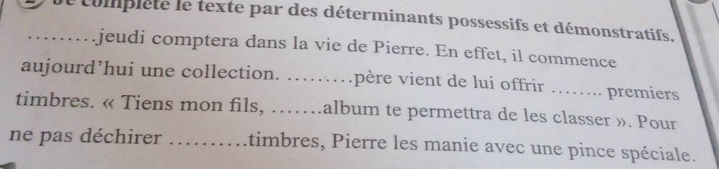 complete le texte par des déterminants possessifs et démonstratifs. 
jeudi comptera dans la vie de Pierre. En effet, il commence 
aujourd’hui une collection. .. v père vient de lui offrir _premiers 
timbres. « Tiens mon fils, …….album te permettra de les classer ». Pour 
ne pas déchirer _timbres, Pierre les manie avec une pince spéciale.