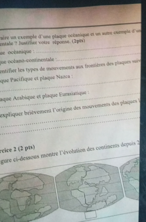 vaire un exemple d'une plaque océanique et un autre exemple d'un 
_ 
entale ? Justifier votre réponse. (2pts) 
ue océanique :_ 
que océano-continentale : 
entifier les types de mouvements aux frontières des plaques suiv 
_que Pacifique et plaque Nazca 
_aque Arabique et plaque Eurasiatique 
_ 
_ 
expliquer brièvement l'origine des mouvements des plaques l 
rcice 2 (2 pts) 
gure ci-dessous montre l'évolution des continents depuis 2