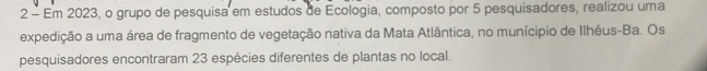 Em 2023, o grupo de pesquisa em estudos de Ecologia, composto por 5 pesquisadores, realizou uma 
expedição a uma área de fragmento de vegetação nativa da Mata Atlântica, no munícipio de Ilhéus-Ba. Os 
pesquisadores encontraram 23 espécies diferentes de plantas no local.