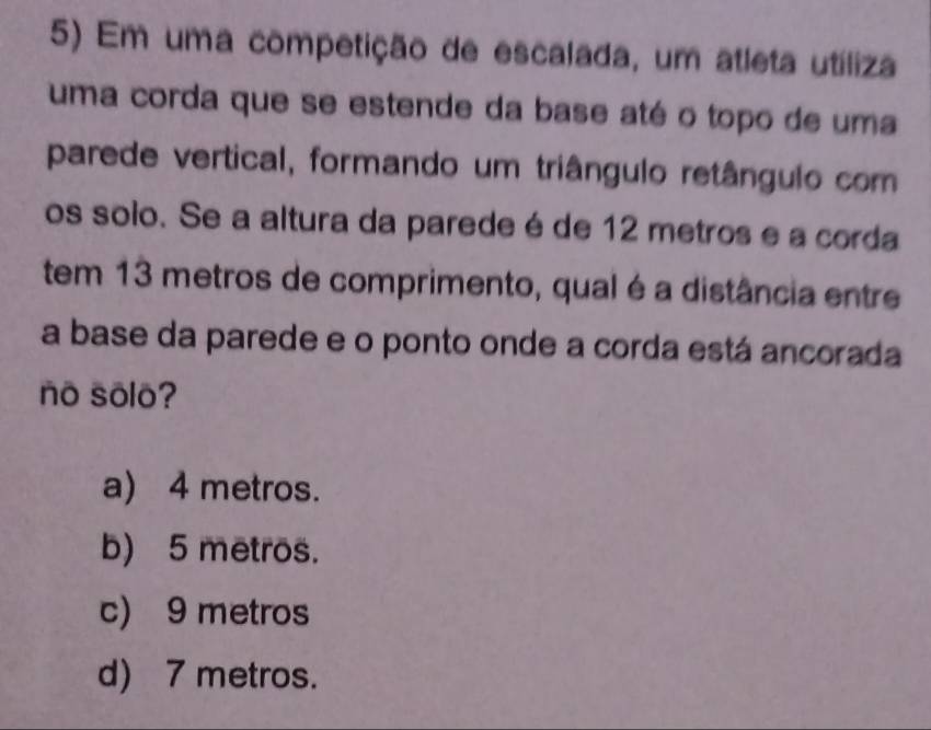 Em uma competição de escalada, um atleta utíliza
uma corda que se estende da base até o topo de uma
parede vertical, formando um triângulo retângulo com
os solo. Se a altura da paredeé de 12 metros e a corda
tem 13 metros de comprimento, qual é a distância entre
a base da parede e o ponto onde a corda está ancorada
no sōlo?
a) 4 metros.
b) 5 metros.
c) 9 metros
d) 7 metros.