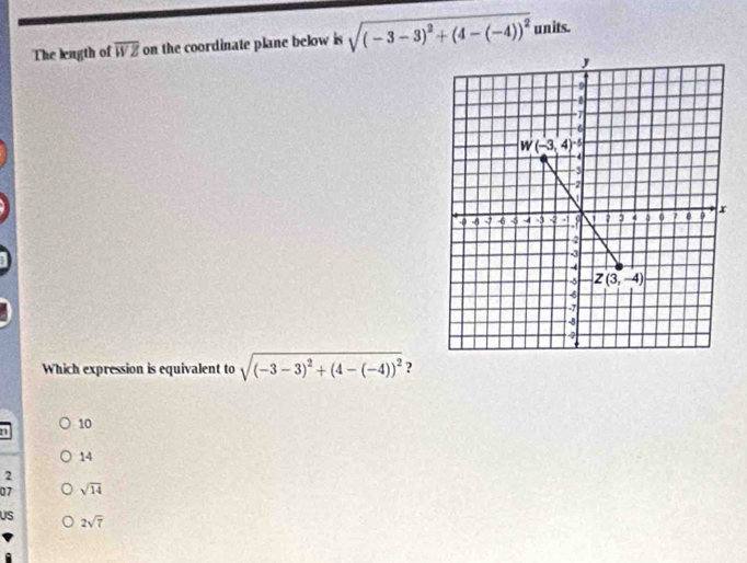 The leagth of overline WZ on the coordinate plane below is sqrt((-3-3)^2)+(4-(-4))^2 units.
Which expression is equivalent to sqrt((-3-3)^2)+(4-(-4))^2 ?
n
10
14
2
07 sqrt(14)
US 2sqrt(7)