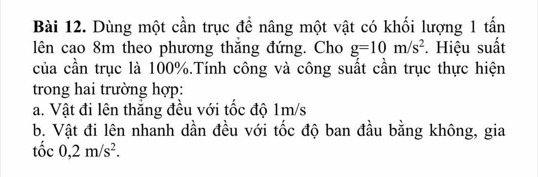 Dùng một cần trục để nâng một vật có khối lượng 1 tấn 
lên cao 8m theo phương thắng đứng. Cho g=10m/s^2. Hiệu suất 
của cần trục là 100%.Tính công và công suất cần trục thực hiện 
trong hai trường hợp: 
a. Vật đi lên thăng đều với tốc độ 1m/s
b. Vật đi lên nhanh dần đều với tốc độ ban đầu bằng không, gia 
tôc 0,2m/s^2.