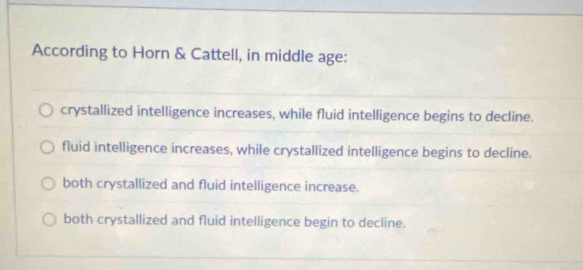 According to Horn & Cattell, in middle age:
crystallized intelligence increases, while fluid intelligence begins to decline.
fluid intelligence increases, while crystallized intelligence begins to decline.
both crystallized and fluid intelligence increase.
both crystallized and fluid intelligence begin to decline.