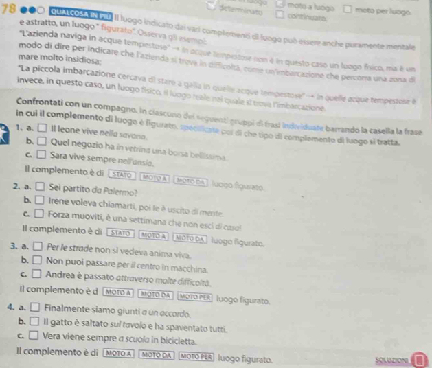 moto a luogo moto per luogo.
determinato continuate
78 qualcosa el PU II luogo indicato dal vari complemenó di luogo puó essere anche puramente mentale
e astratto, un luogo * figurato''. Osserva gli esempl
''L'azienda naviga in acque tempestose' - in ocque tempestose non é in questo caso un luogo fíxico, ma é um
mare molto insidiosa;
modo di dire per indicare che l'azienda si trova in difficoltá, come un imbarcazione che percorra una zona di
''La piccola imbarcazione cercava di stare a galla in quelle acque tempestose'' -* in quelle acque tempestose é
invece, in questo caso, un luogo físico, il luogo reale nal quale sí trova l'imbarcazione.
Confrontati con un compagno. in ciascuno del seguenti gruppi di frasi individuate barrando la casella la frase
in cui il complemento di luogo è figurato, spéolficate por di che tipo di complemento di luogo si tratta.
1. a. □ Il leone vive nella savana.
b. □ Quel negozio ha in vetrina una borsa bellissima.
C. □ 1 Sara vive sempre nell ansio.
Il complemento è di  stATo MOTOA Moto dA ] luoço figurato.
2. a. □ Sei partito da Palermo?
b. □ Irene voleva chiamarti, poi le è uscito di mente.
C. □ Forza muoviti, è una settimana che non esci di casol
Il complemento è  di  | STATO MOTO A otO dA   luogo figurato.
3. a. □ Per le strade non si vedeva anima viva.
b. □ Non puoi passare per il centro in macchina.
C. □ Andrea è passato attraverso molte difficoltá.
Il complemento è d MOTO A MOTO DA MOTO PER luogo figurato.
4. a. □ Finalmente siamo giunti a un accordo.
b. □ Il gatto è saltato sul tavolo e ha spaventato tutti.
C. □ Vera viene sempre a scuola in bicicletta.
Il complemento è dì [MOTO A MOTO DA MOTO PER |uogo figurato. SOLUZIONI